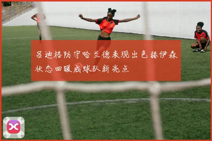 吕迪格防守哈兰德表现出色赫伊森状态回暖成球队新亮点
