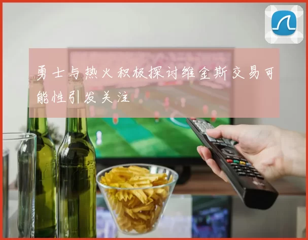 勇士与热火积极探讨维金斯交易可能性引发关注