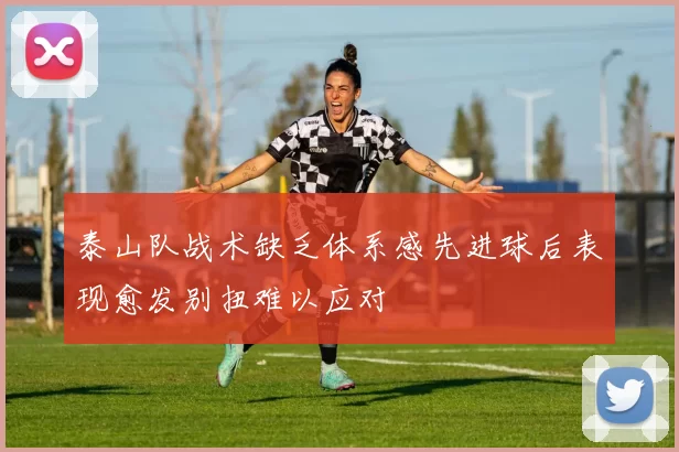 泰山队战术缺乏体系感先进球后表现愈发别扭难以应对