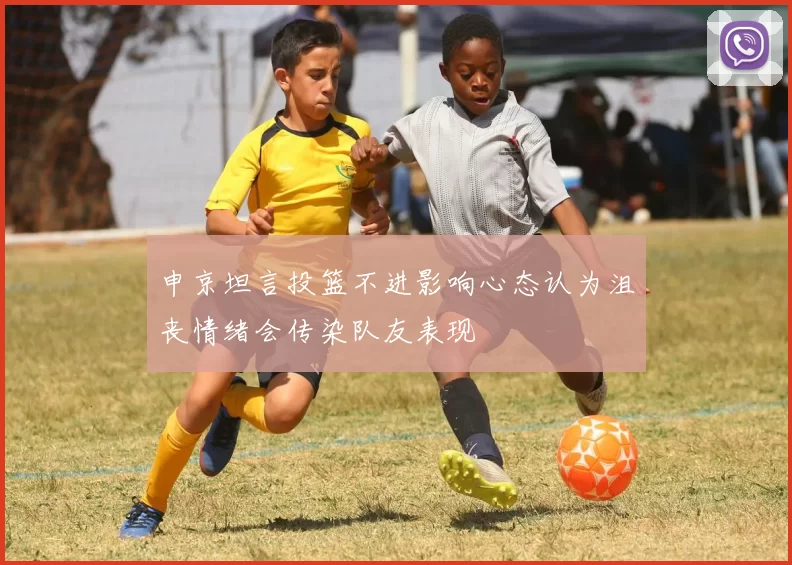 申京坦言投篮不进影响心态认为沮丧情绪会传染队友表现