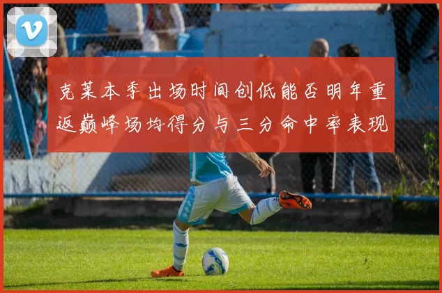 克莱本季出场时间创低能否明年重返巅峰场均得分与三分命中率表现分析