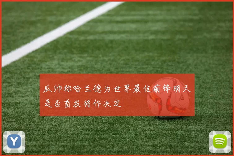 瓜帅称哈兰德为世界最佳前锋明天是否首发将作决定