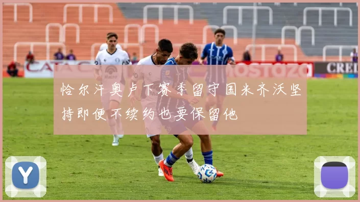 恰尔汗奥卢下赛季留守国米齐沃坚持即便不续约也要保留他