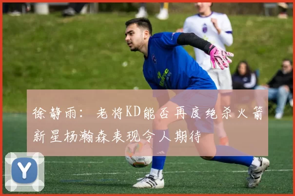 徐静雨：老将KD能否再度绝杀火箭新星杨瀚森表现令人期待