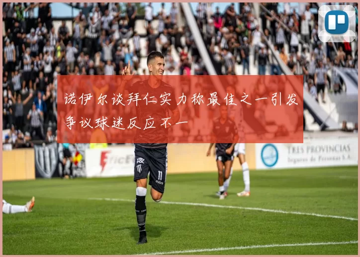 诺伊尔谈拜仁实力称最佳之一引发争议球迷反应不一
