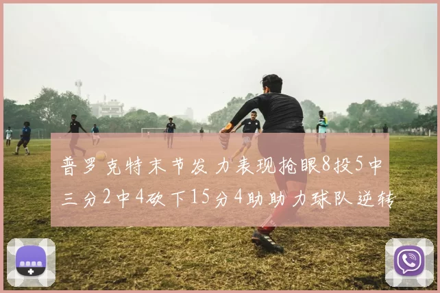 普罗克特末节发力表现抢眼8投5中三分2中4砍下15分4助助力球队逆转