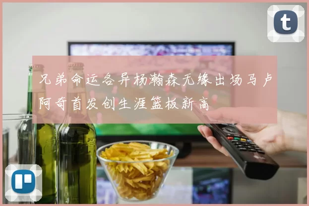 兄弟命运各异杨瀚森无缘出场马卢阿奇首发创生涯篮板新高