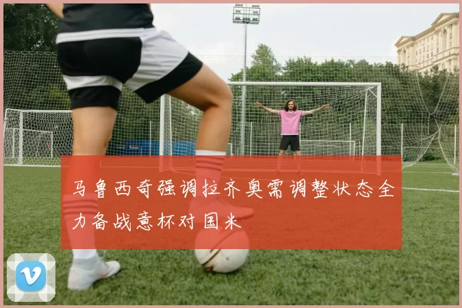 马鲁西奇强调拉齐奥需调整状态全力备战意杯对国米