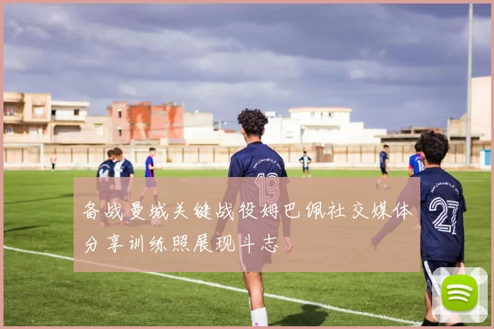 备战曼城关键战役姆巴佩社交媒体分享训练照展现斗志
