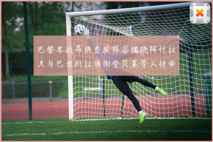 巴黎客战昂热首发阵容揭晓阿什拉夫与巴尔科拉领衔登贝莱等人待命替补