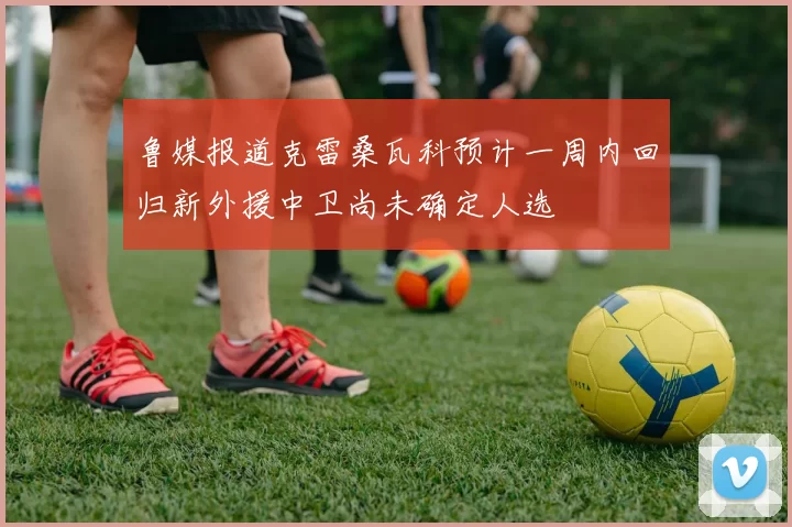 鲁媒报道克雷桑瓦科预计一周内回归新外援中卫尚未确定人选