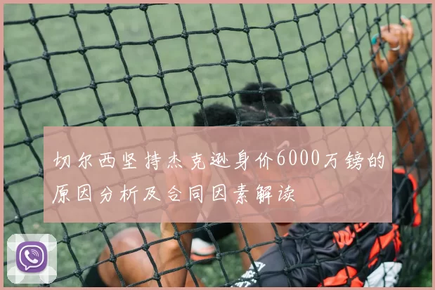 切尔西坚持杰克逊身价6000万镑的原因分析及合同因素解读
