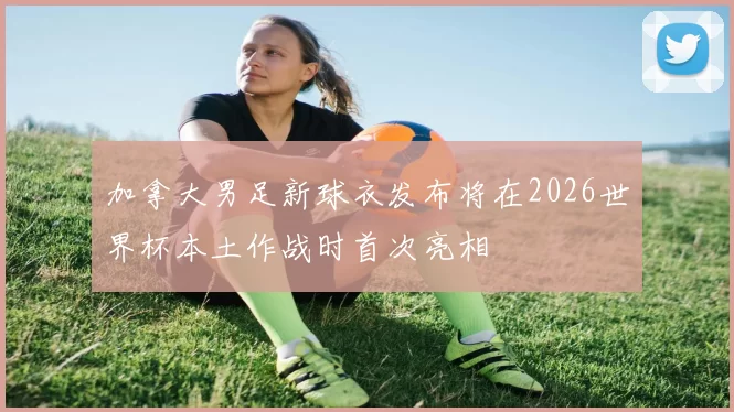 加拿大男足新球衣发布将在2026世界杯本土作战时首次亮相